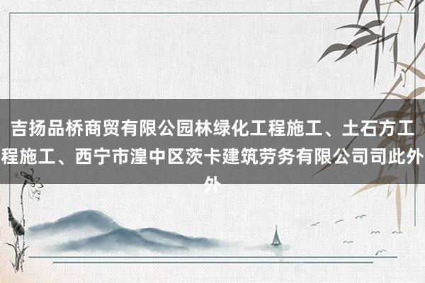 吉扬品桥商贸有限公园林绿化工程施工、土石方工程施工、西宁市湟中区茨卡建筑劳务有限公司司此外