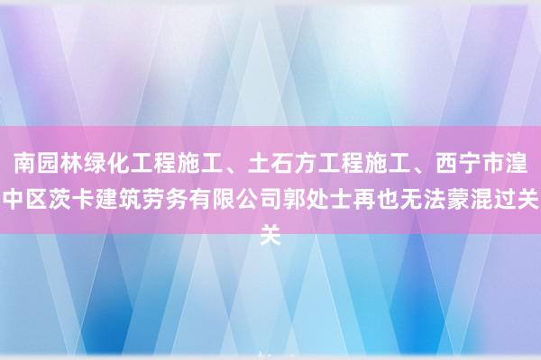 南园林绿化工程施工、土石方工程施工、西宁市湟中区茨卡建筑劳务有限公司郭处士再也无法蒙混过关