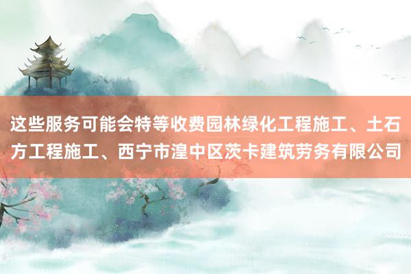 这些服务可能会特等收费园林绿化工程施工、土石方工程施工、西宁市湟中区茨卡建筑劳务有限公司