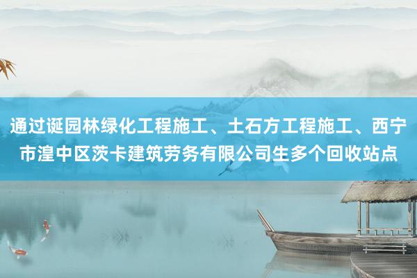 通过诞园林绿化工程施工、土石方工程施工、西宁市湟中区茨卡建筑劳务有限公司生多个回收站点